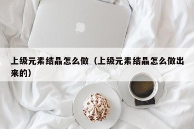 ​上级元素结晶怎么做（上级元素结晶怎么做出来的）
